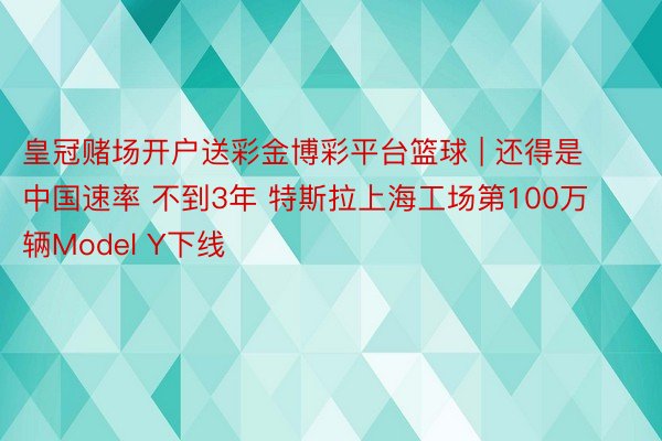 皇冠赌场开户送彩金博彩平台篮球 | 还得是中国速率 不到3年 特斯拉上海工场第100万辆Model Y下线
