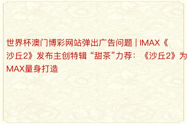 世界杯澳门博彩网站弹出广告问题 | IMAX《沙丘2》发布主创特辑 “甜茶”力荐：《沙丘2》为IMAX量身打造