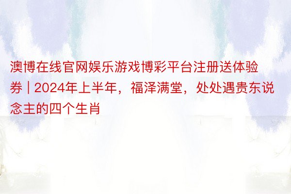 澳博在线官网娱乐游戏博彩平台注册送体验券 | 2024年上半年，福泽满堂，处处遇贵东说念主的四个生肖