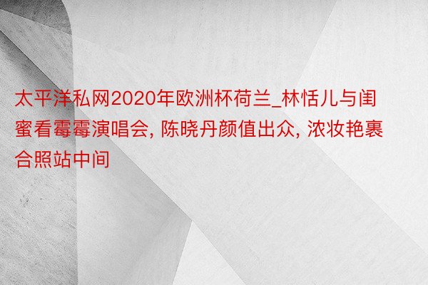 太平洋私网2020年欧洲杯荷兰_林恬儿与闺蜜看霉霉演唱会, 陈晓丹颜值出众, 浓妆艳裹合照站中间