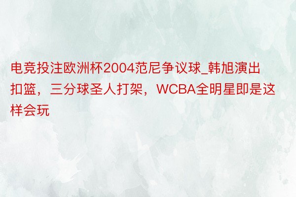 电竞投注欧洲杯2004范尼争议球_韩旭演出扣篮，三分球圣人打架，WCBA全明星即是这样会玩