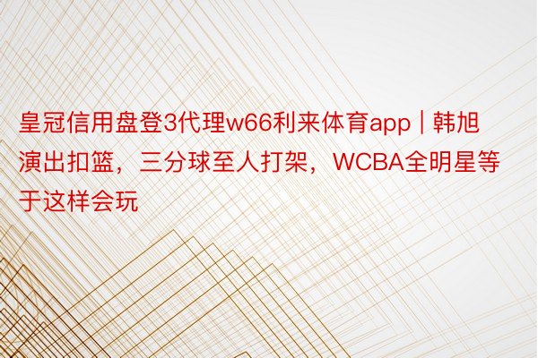 皇冠信用盘登3代理w66利来体育app | 韩旭演出扣篮，三分球至人打架，WCBA全明星等于这样会玩