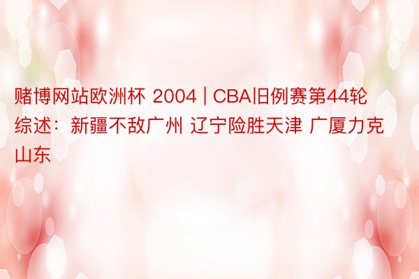 赌博网站欧洲杯 2004 | CBA旧例赛第44轮综述：新疆不敌广州 辽宁险胜天津 广厦力克山东