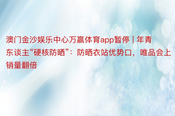 澳门金沙娱乐中心万赢体育app暂停 | 年青东谈主“硬核防晒”：防晒衣站优势口，唯品会上销量翻倍