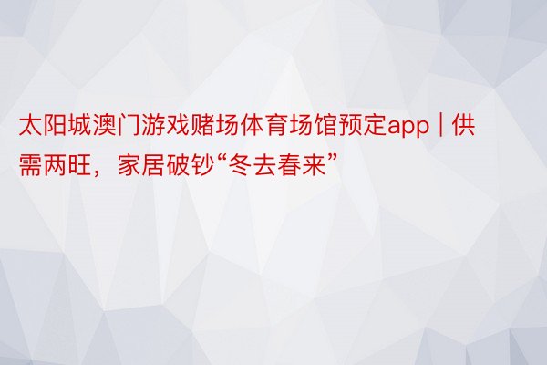 太阳城澳门游戏赌场体育场馆预定app | 供需两旺，家居破钞“冬去春来”