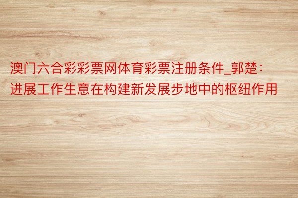 澳门六合彩彩票网体育彩票注册条件_郭楚：进展工作生意在构建新发展步地中的枢纽作用