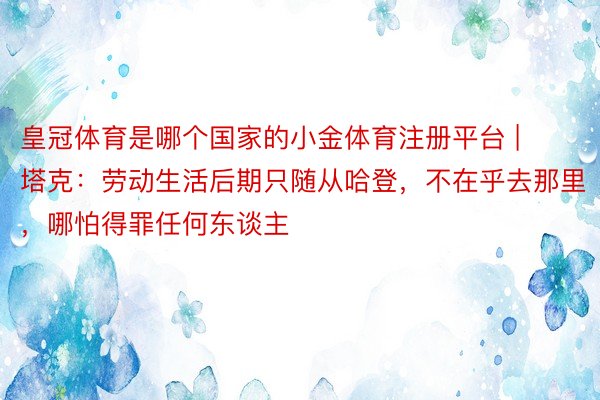 皇冠体育是哪个国家的小金体育注册平台 | 塔克：劳动生活后期只随从哈登，不在乎去那里，哪怕得罪任何东谈主