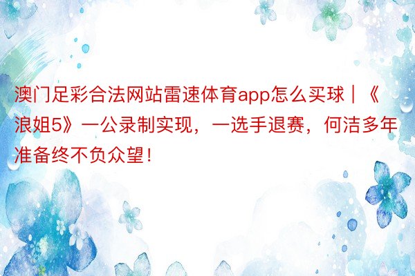 澳门足彩合法网站雷速体育app怎么买球 | 《浪姐5》一公录制实现，一选手退赛，何洁多年准备终不负众望！