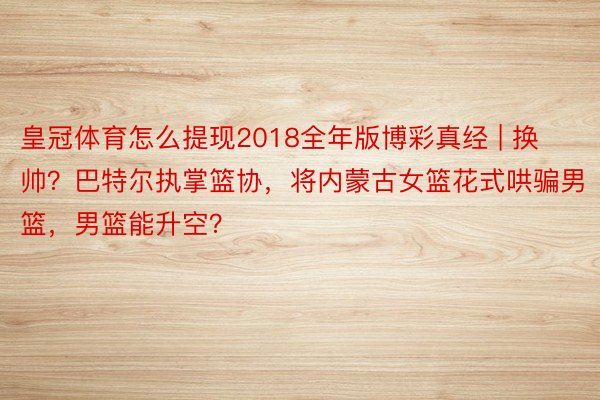 皇冠体育怎么提现2018全年版博彩真经 | 换帅？巴特尔执掌篮协，将内蒙古女篮花式哄骗男篮，男篮能升空？