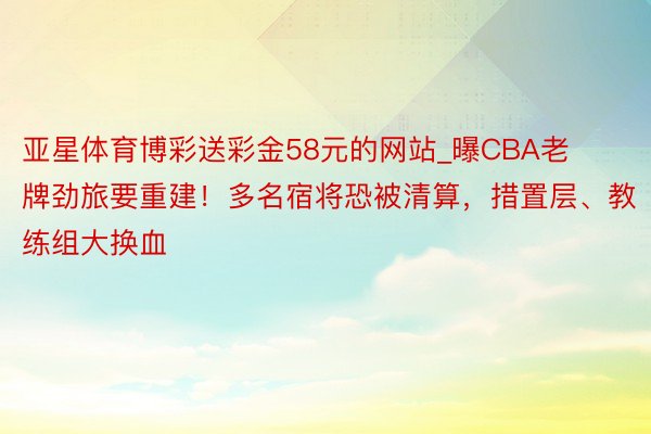 亚星体育博彩送彩金58元的网站_曝CBA老牌劲旅要重建！多名宿将恐被清算，措置层、教练组大换血
