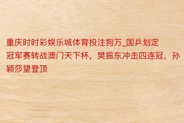 重庆时时彩娱乐城体育投注狗万_国乒划定冠军赛转战澳门天下杯，樊振东冲击四连冠，孙颖莎望登顶