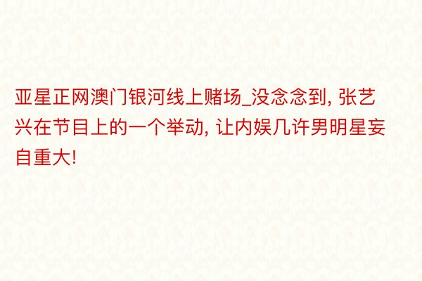 亚星正网澳门银河线上赌场_没念念到, 张艺兴在节目上的一个举动, 让内娱几许男明星妄自重大!