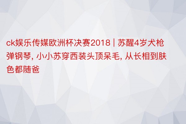 ck娱乐传媒欧洲杯决赛2018 | 苏醒4岁犬枪弹钢琴, 小小苏穿西装头顶呆毛, 从长相到肤色都随爸