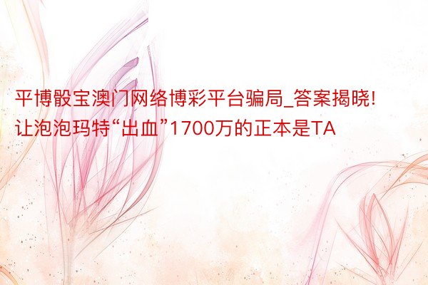 平博骰宝澳门网络博彩平台骗局_答案揭晓! 让泡泡玛特“出血”1700万的正本是TA