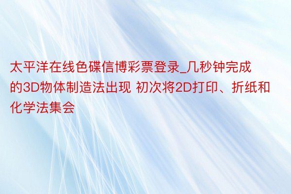 太平洋在线色碟信博彩票登录_几秒钟完成的3D物体制造法出现 初次将2D打印、折纸和化学法集会