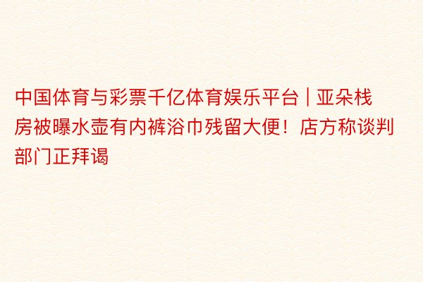 中国体育与彩票千亿体育娱乐平台 | 亚朵栈房被曝水壶有内裤浴巾残留大便！店方称谈判部门正拜谒
