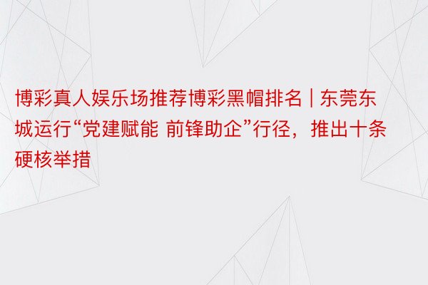 博彩真人娱乐场推荐博彩黑帽排名 | 东莞东城运行“党建赋能 前锋助企”行径，推出十条硬核举措