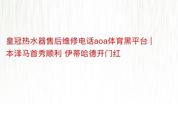 皇冠热水器售后维修电话aoa体育黑平台 | 本泽马首秀顺利 伊蒂哈德开门红