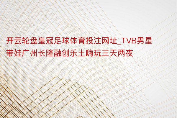 开云轮盘皇冠足球体育投注网址_TVB男星带娃广州长隆融创乐土嗨玩三天两夜