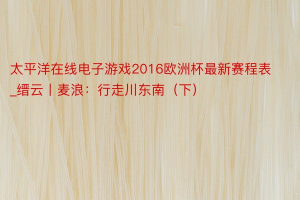太平洋在线电子游戏2016欧洲杯最新赛程表_缙云丨麦浪：行走川东南（下）