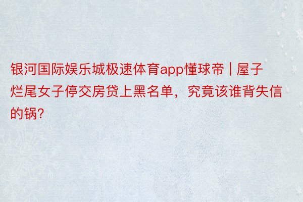 银河国际娱乐城极速体育app懂球帝 | 屋子烂尾女子停交房贷上黑名单，究竟该谁背失信的锅？