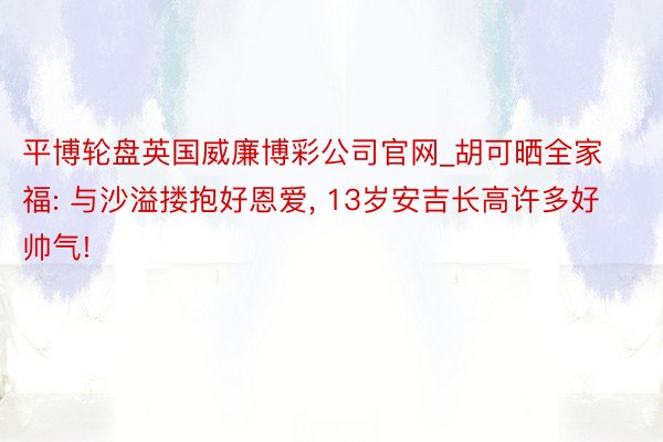 平博轮盘英国威廉博彩公司官网_胡可晒全家福: 与沙溢搂抱好恩爱, 13岁安吉长高许多好帅气!