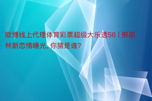 欧博线上代理体育彩票超级大乐透56 | 邢邵林新恋情曝光, 你猜是谁?