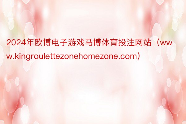 2024年欧博电子游戏马博体育投注网站（www.kingroulettezonehomezone.com）