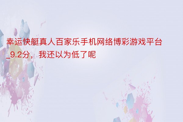 幸运快艇真人百家乐手机网络博彩游戏平台_9.2分，我还以为低了呢