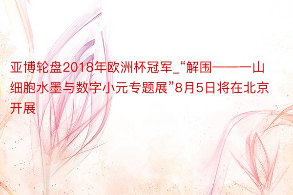 亚博轮盘2018年欧洲杯冠军_“解围——一山细胞水墨与数字小元专题展”8月5日将在北京开展