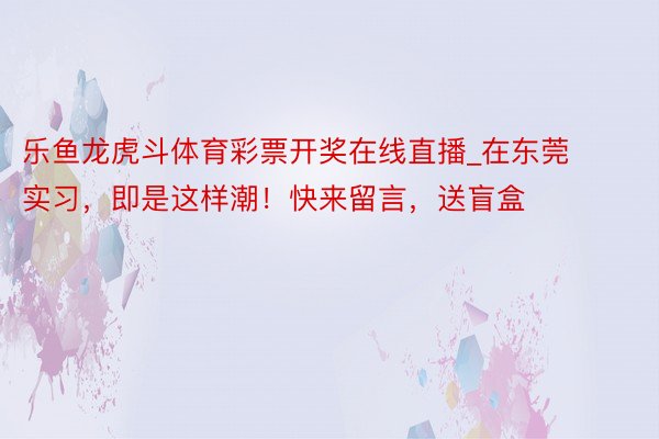 乐鱼龙虎斗体育彩票开奖在线直播_在东莞实习，即是这样潮！快来留言，送盲盒