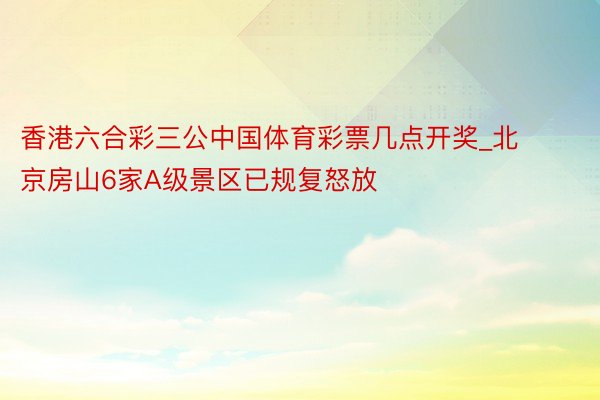 香港六合彩三公中国体育彩票几点开奖_北京房山6家A级景区已规复怒放