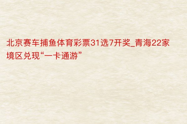 北京赛车捕鱼体育彩票31选7开奖_青海22家境区兑现“一卡通游”