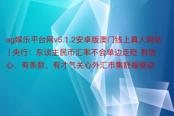 ag娱乐平台网v5.1.2安卓版澳门线上真人网站 | 央行：东谈主民币汇率不会单边走贬 有信心、有条款、有才气关心外汇市集舒服驱动