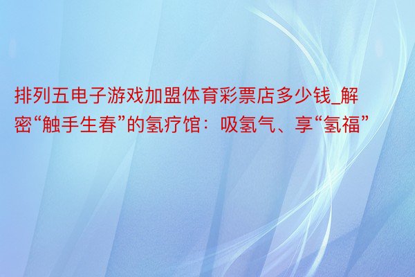 排列五电子游戏加盟体育彩票店多少钱_解密“触手生春”的氢疗馆：吸氢气、享“氢福”