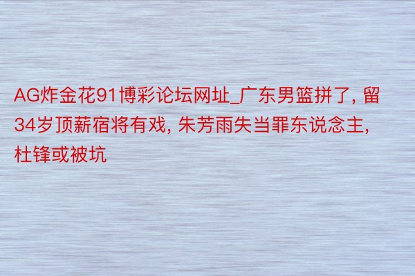 AG炸金花91博彩论坛网址_广东男篮拼了, 留34岁顶薪宿将有戏, 朱芳雨失当罪东说念主, 杜锋或被坑