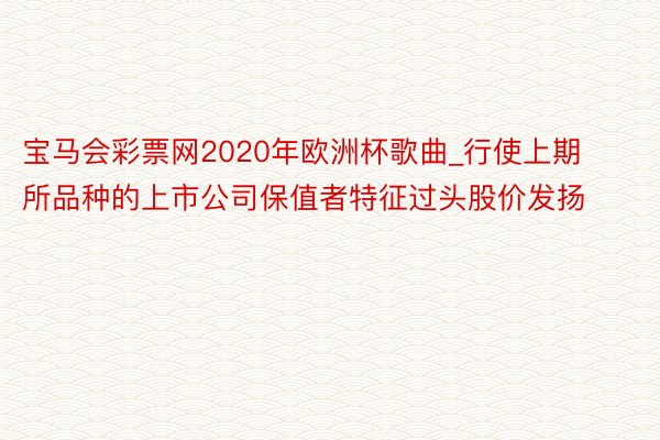 宝马会彩票网2020年欧洲杯歌曲_行使上期所品种的上市公司保值者特征过头股价发扬
