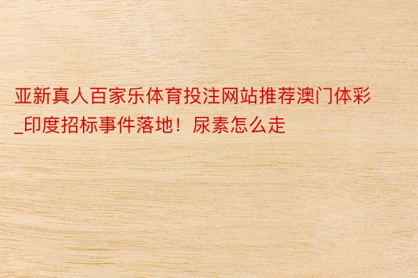 亚新真人百家乐体育投注网站推荐澳门体彩_印度招标事件落地！尿素怎么走
