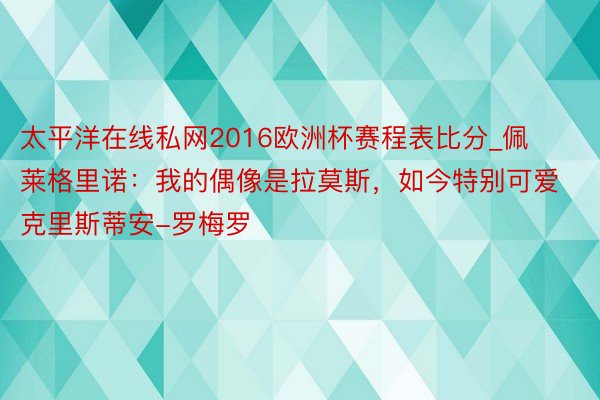太平洋在线私网2016欧洲杯赛程表比分_佩莱格里诺：我的偶像是拉莫斯，如今特别可爱克里斯蒂安-罗梅罗