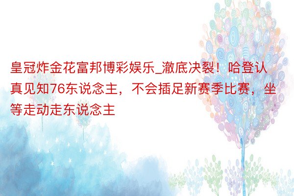 皇冠炸金花富邦博彩娱乐_澈底决裂！哈登认真见知76东说念主，不会插足新赛季比赛，坐等走动走东说念主