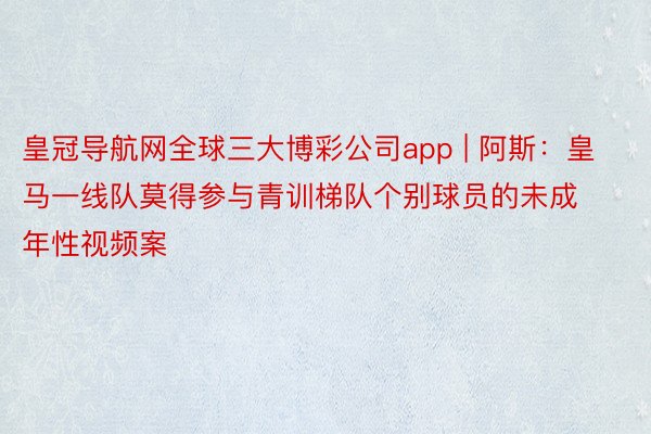 皇冠导航网全球三大博彩公司app | 阿斯：皇马一线队莫得参与青训梯队个别球员的未成年性视频案