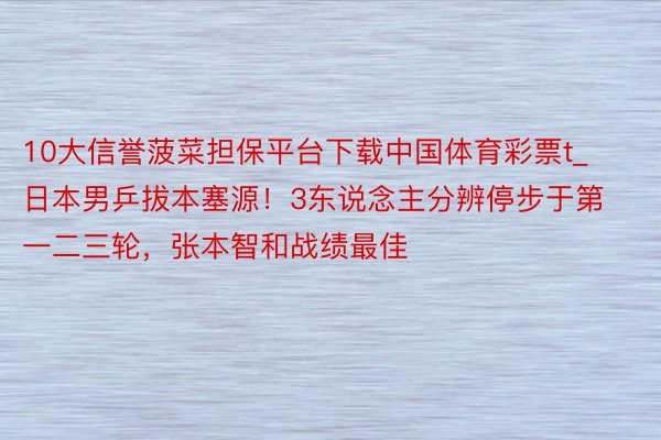 10大信誉菠菜担保平台下载中国体育彩票t_日本男乒拔本塞源！3东说念主分辨停步于第一二三轮，张本智和战绩最佳