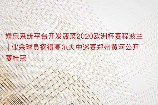 娱乐系统平台开发菠菜2020欧洲杯赛程波兰 | 业余球员摘得高尔夫中巡赛郑州黄河公开赛桂冠