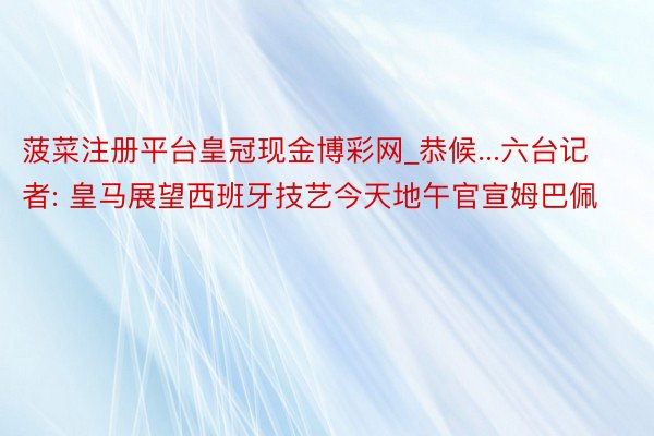 菠菜注册平台皇冠现金博彩网_恭候...六台记者: 皇马展望西班牙技艺今天地午官宣姆巴佩