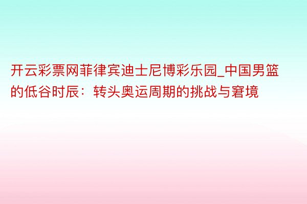 开云彩票网菲律宾迪士尼博彩乐园_中国男篮的低谷时辰：转头奥运周期的挑战与窘境