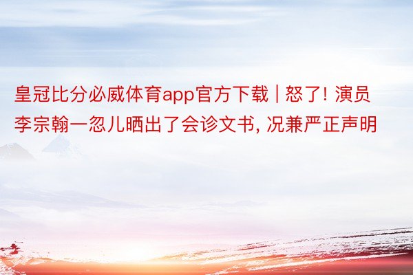皇冠比分必威体育app官方下载 | 怒了! 演员李宗翰一忽儿晒出了会诊文书, 况兼严正声明
