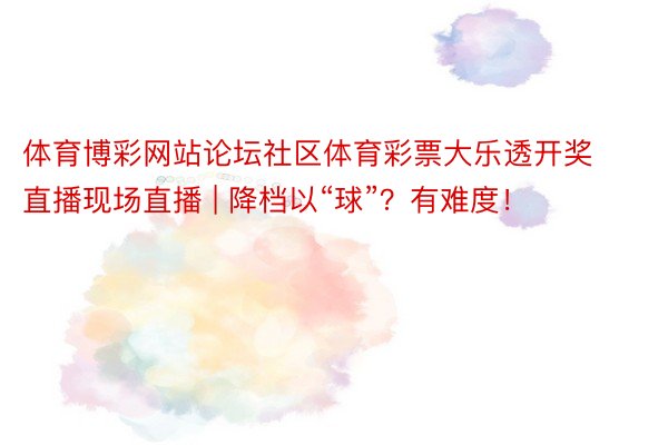体育博彩网站论坛社区体育彩票大乐透开奖直播现场直播 | 降档以“球”？有难度！