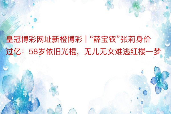 皇冠博彩网址新橙博彩 | “薛宝钗”张莉身价过亿：58岁依旧光棍，无儿无女难逃红楼一梦