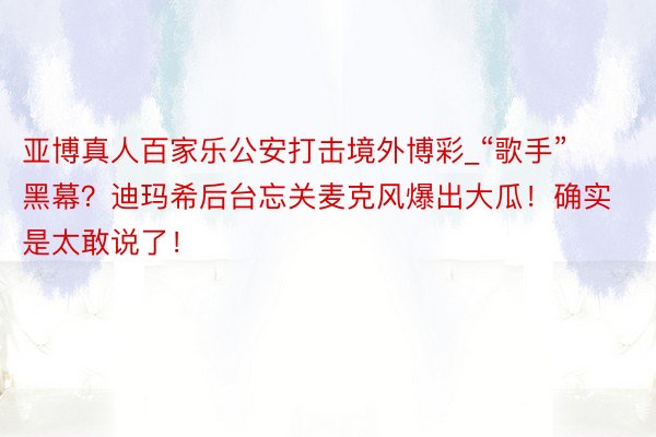 亚博真人百家乐公安打击境外博彩_“歌手”黑幕？迪玛希后台忘关麦克风爆出大瓜！确实是太敢说了！