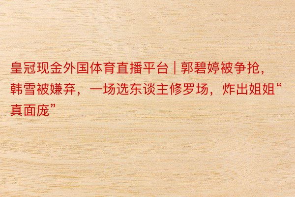 皇冠现金外国体育直播平台 | 郭碧婷被争抢，韩雪被嫌弃，一场选东谈主修罗场，炸出姐姐“真面庞”
